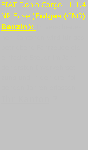 Textfeld: FIAT Doblo Cargo L1 1.4 NP Base (Erdgas (CNG) Benzin): In verschiedenen Kantonen wird fr gasbetriebene Fahrzeuge die einfache Steuer im Jahr der ersten Inverkehrsetzung und in den drei folgenden Jahren erlassen Ihr Kanton ? 