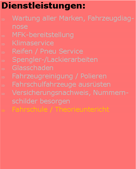 Textfeld: Dienstleistungen:Wartung aller Marken, FahrzeugdiagnoseMFK-bereitstellungKlimaserviceReifen / Pneu ServiceSpengler-/LackierarbeitenGlasschaden Fahrzeugreinigung / PolierenFahrschulfahrzeuge ausrstenVersicherungsnachweis, Nummernschilder besorgenFahrschule / Theorieuntericht 